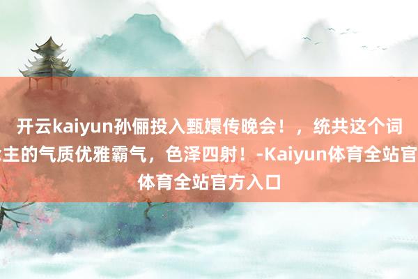 开云kaiyun孙俪投入甄嬛传晚会！，统共这个词东说念主的气质优雅霸气，色泽四射！-Kaiyun体育全站官方入口