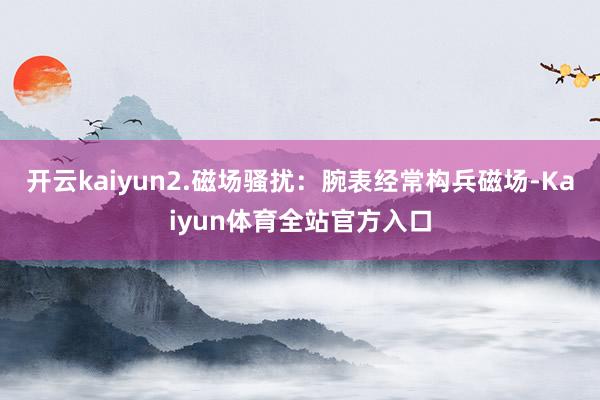 开云kaiyun2.磁场骚扰：腕表经常构兵磁场-Kaiyun体育全站官方入口