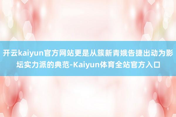 开云kaiyun官方网站更是从簇新青娥告捷出动为影坛实力派的典范-Kaiyun体育全站官方入口