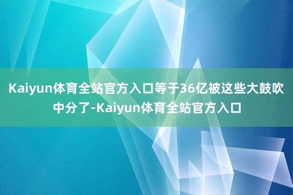 Kaiyun体育全站官方入口等于36亿被这些大鼓吹中分了-Kaiyun体育全站官方入口