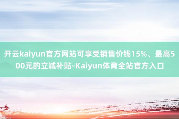 开云kaiyun官方网站可享受销售价钱15%、最高500元的立减补贴-Kaiyun体育全站官方入口
