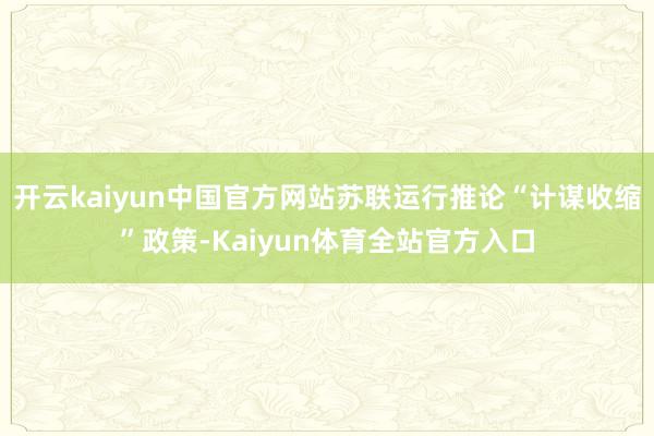 开云kaiyun中国官方网站苏联运行推论“计谋收缩”政策-Kaiyun体育全站官方入口