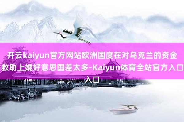 开云kaiyun官方网站欧洲国度在对乌克兰的资金救助上媲好意思国差太多-Kaiyun体育全站官方入口