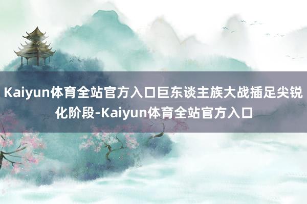 Kaiyun体育全站官方入口巨东谈主族大战插足尖锐化阶段-Kaiyun体育全站官方入口