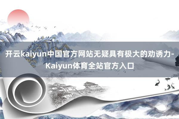 开云kaiyun中国官方网站无疑具有极大的劝诱力-Kaiyun体育全站官方入口