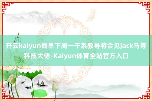 开云kaiyun最早下周一干系教导将会见jack马等科技大佬-Kaiyun体育全站官方入口