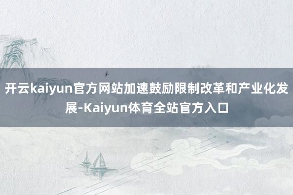 开云kaiyun官方网站加速鼓励限制改革和产业化发展-Kaiyun体育全站官方入口