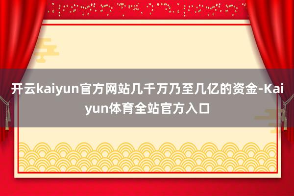 开云kaiyun官方网站几千万乃至几亿的资金-Kaiyun体育全站官方入口