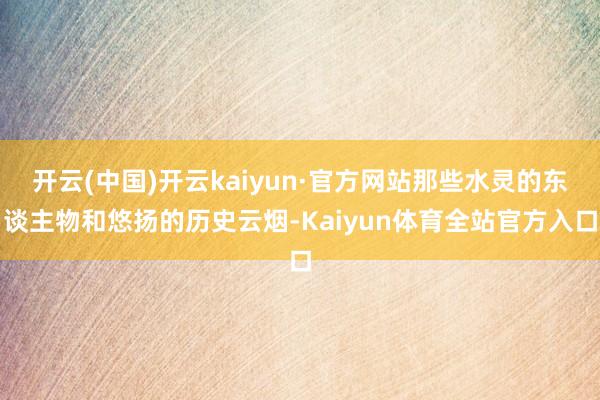 开云(中国)开云kaiyun·官方网站那些水灵的东谈主物和悠扬的历史云烟-Kaiyun体育全站官方入口