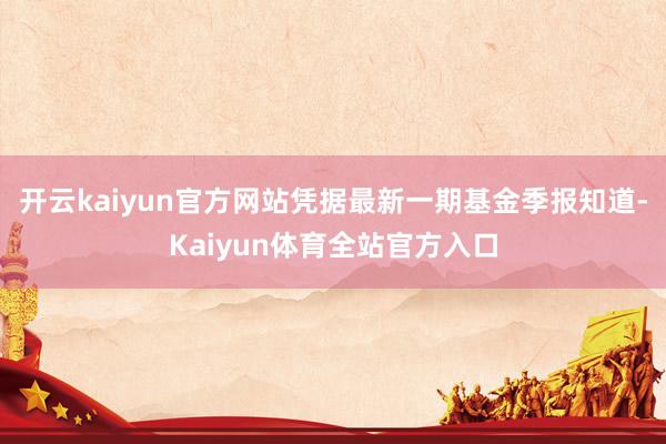 开云kaiyun官方网站凭据最新一期基金季报知道-Kaiyun体育全站官方入口