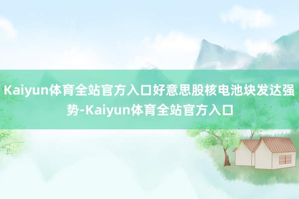 Kaiyun体育全站官方入口好意思股核电池块发达强势-Kaiyun体育全站官方入口