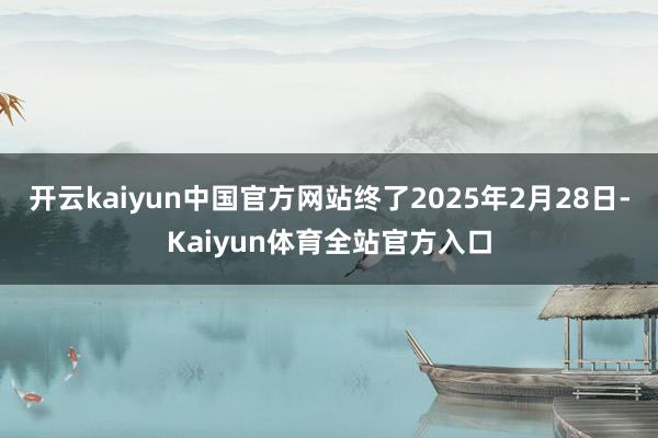 开云kaiyun中国官方网站终了2025年2月28日-Kaiyun体育全站官方入口