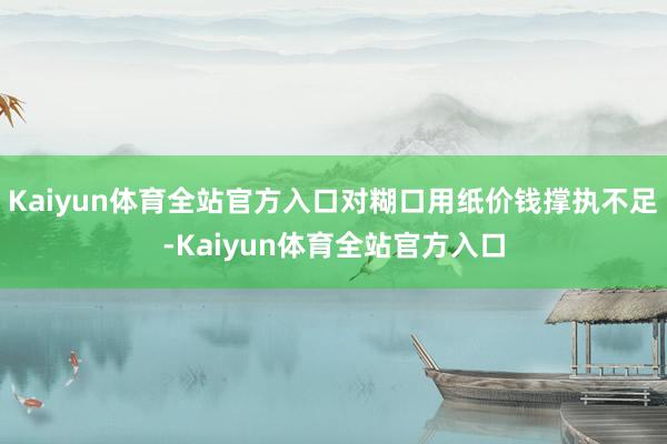 Kaiyun体育全站官方入口对糊口用纸价钱撑执不足-Kaiyun体育全站官方入口
