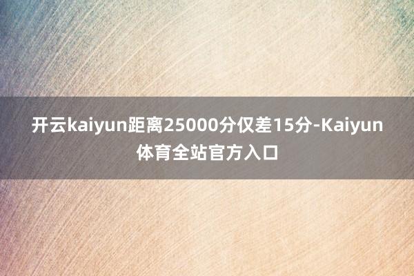 开云kaiyun距离25000分仅差15分-Kaiyun体育全站官方入口