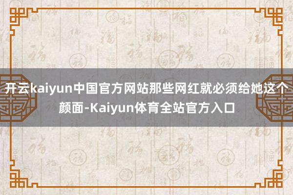 开云kaiyun中国官方网站那些网红就必须给她这个颜面-Kaiyun体育全站官方入口