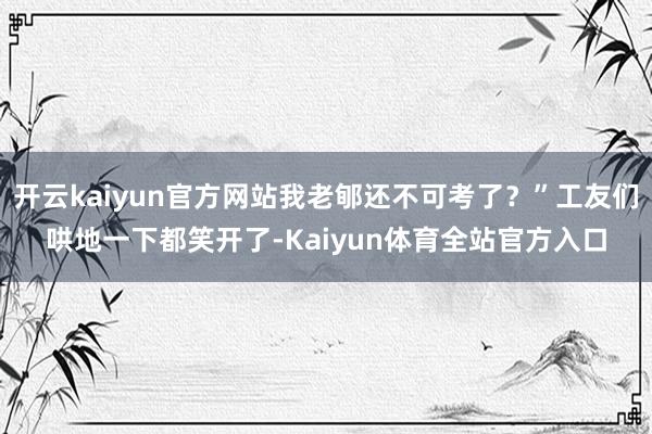开云kaiyun官方网站我老郇还不可考了？”工友们哄地一下都笑开了-Kaiyun体育全站官方入口