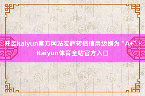 开云kaiyun官方网站宏辉转债信用级别为“A+”-Kaiyun体育全站官方入口