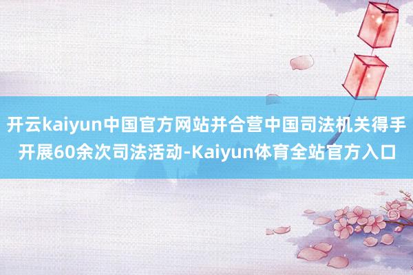 开云kaiyun中国官方网站并合营中国司法机关得手开展60余次司法活动-Kaiyun体育全站官方入口