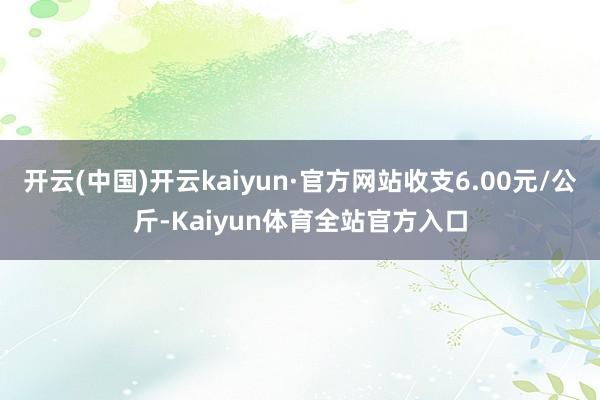 开云(中国)开云kaiyun·官方网站收支6.00元/公斤-Kaiyun体育全站官方入口