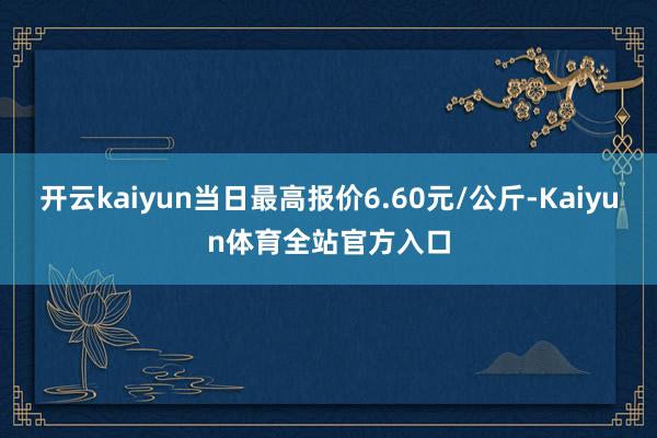 开云kaiyun当日最高报价6.60元/公斤-Kaiyun体育全站官方入口