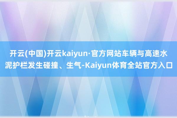 开云(中国)开云kaiyun·官方网站车辆与高速水泥护栏发生碰撞、生气-Kaiyun体育全站官方入口