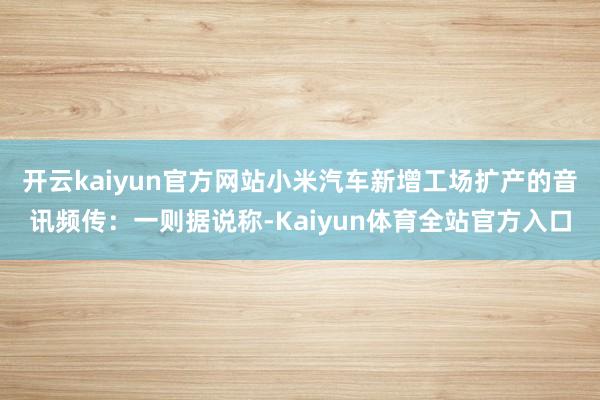 开云kaiyun官方网站小米汽车新增工场扩产的音讯频传：一则据说称-Kaiyun体育全站官方入口