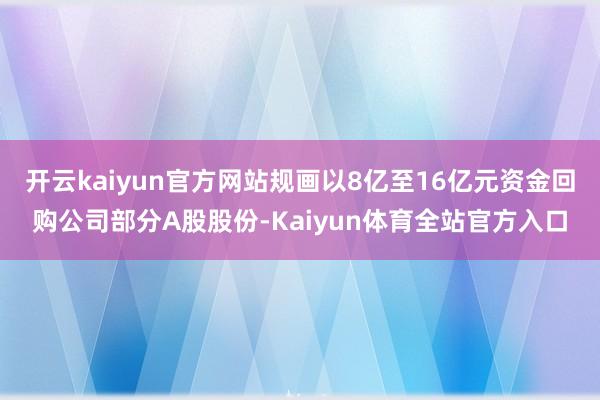 开云kaiyun官方网站规画以8亿至16亿元资金回购公司部分A股股份-Kaiyun体育全站官方入口