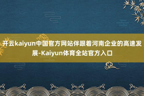 开云kaiyun中国官方网站伴跟着河南企业的高速发展-Kaiyun体育全站官方入口