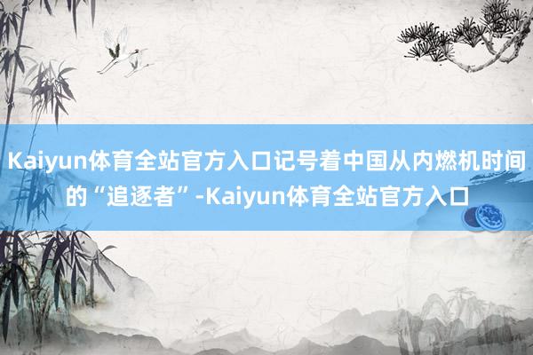 Kaiyun体育全站官方入口记号着中国从内燃机时间的“追逐者”-Kaiyun体育全站官方入口