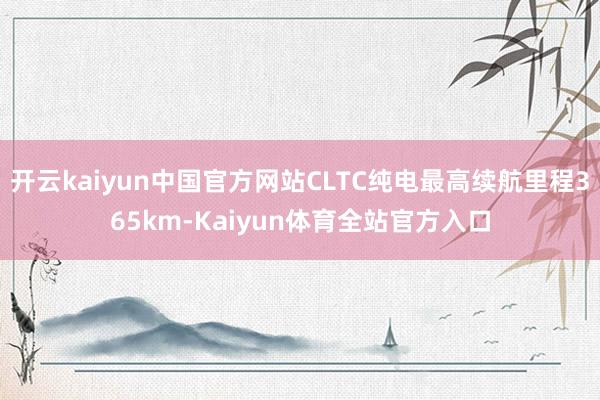 开云kaiyun中国官方网站CLTC纯电最高续航里程365km-Kaiyun体育全站官方入口
