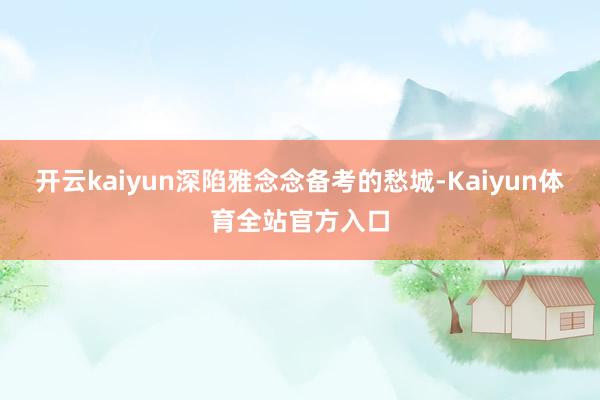 开云kaiyun深陷雅念念备考的愁城-Kaiyun体育全站官方入口