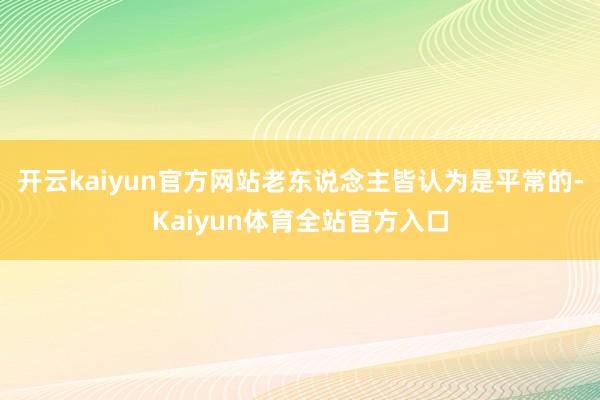 开云kaiyun官方网站老东说念主皆认为是平常的-Kaiyun体育全站官方入口