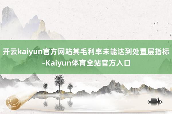 开云kaiyun官方网站其毛利率未能达到处置层指标-Kaiyun体育全站官方入口