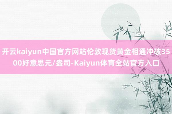 开云kaiyun中国官方网站伦敦现货黄金相通冲破3500好意思元/盎司-Kaiyun体育全站官方入口
