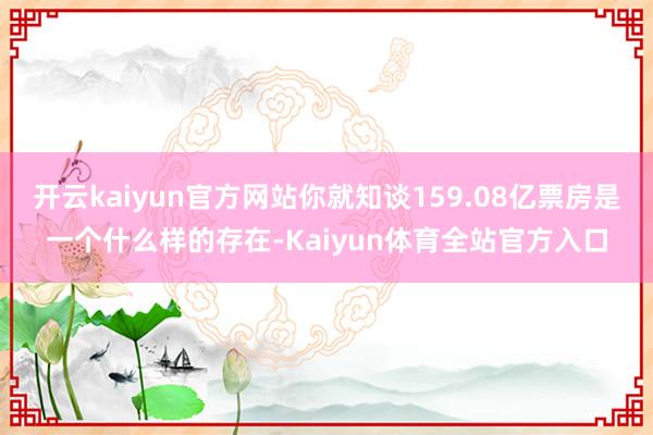 开云kaiyun官方网站你就知谈159.08亿票房是一个什么样的存在-Kaiyun体育全站官方入口