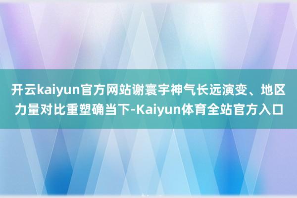 开云kaiyun官方网站谢寰宇神气长远演变、地区力量对比重塑确当下-Kaiyun体育全站官方入口