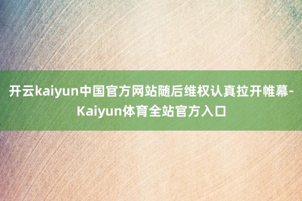 开云kaiyun中国官方网站随后维权认真拉开帷幕-Kaiyun体育全站官方入口