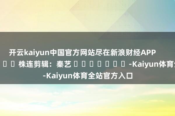 开云kaiyun中国官方网站尽在新浪财经APP            						株连剪辑：秦艺 							-Kaiyun体育全站官方入口
