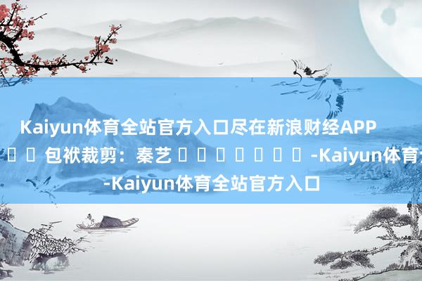 Kaiyun体育全站官方入口尽在新浪财经APP            						包袱裁剪：秦艺 							-Kaiyun体育全站官方入口