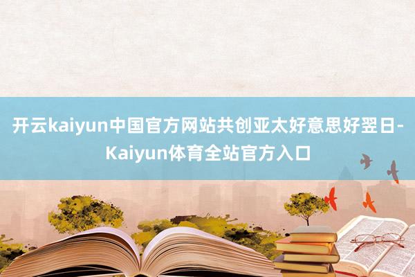 开云kaiyun中国官方网站共创亚太好意思好翌日-Kaiyun体育全站官方入口