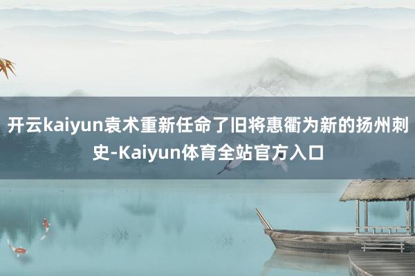 开云kaiyun袁术重新任命了旧将惠衢为新的扬州刺史-Kaiyun体育全站官方入口