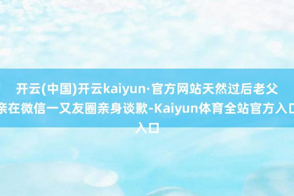 开云(中国)开云kaiyun·官方网站天然过后老父亲在微信一又友圈亲身谈歉-Kaiyun体育全站官方入口