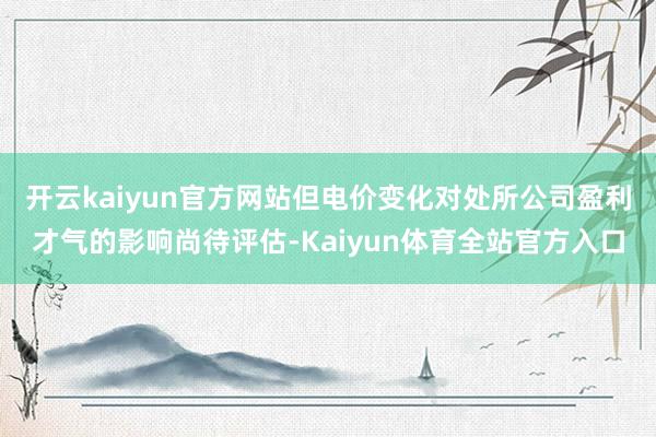 开云kaiyun官方网站但电价变化对处所公司盈利才气的影响尚待评估-Kaiyun体育全站官方入口