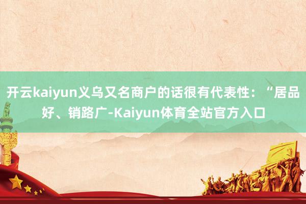 开云kaiyun义乌又名商户的话很有代表性：“居品好、销路广-Kaiyun体育全站官方入口