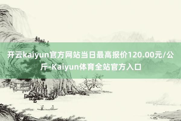 开云kaiyun官方网站当日最高报价120.00元/公斤-Kaiyun体育全站官方入口