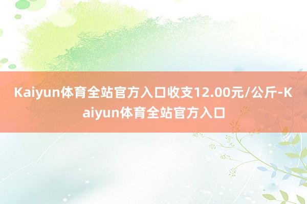 Kaiyun体育全站官方入口收支12.00元/公斤-Kaiyun体育全站官方入口