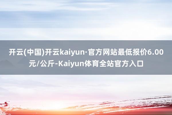 开云(中国)开云kaiyun·官方网站最低报价6.00元/公斤-Kaiyun体育全站官方入口