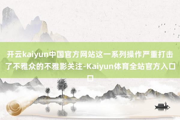 开云kaiyun中国官方网站这一系列操作严重打击了不雅众的不雅影关注-Kaiyun体育全站官方入口