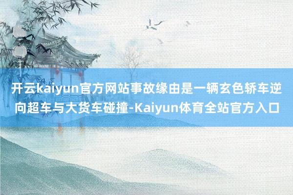 开云kaiyun官方网站事故缘由是一辆玄色轿车逆向超车与大货车碰撞-Kaiyun体育全站官方入口