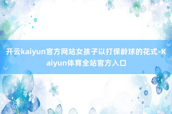 开云kaiyun官方网站女孩子以打保龄球的花式-Kaiyun体育全站官方入口
